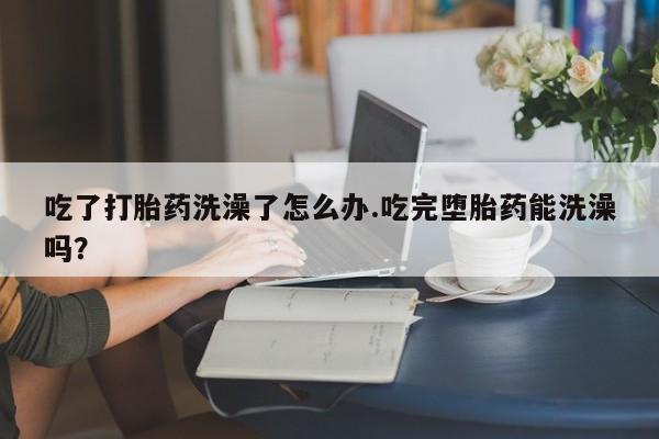 米非司酮片药店可以买吗吃了打胎药洗澡了怎么办.吃完堕胎药能洗澡吗？
