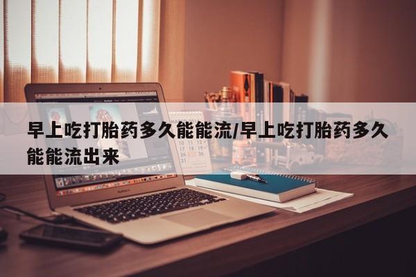 米非司酮片药店可以买吗早上吃打胎药多久能能流/早上吃打胎药多久能能流出来