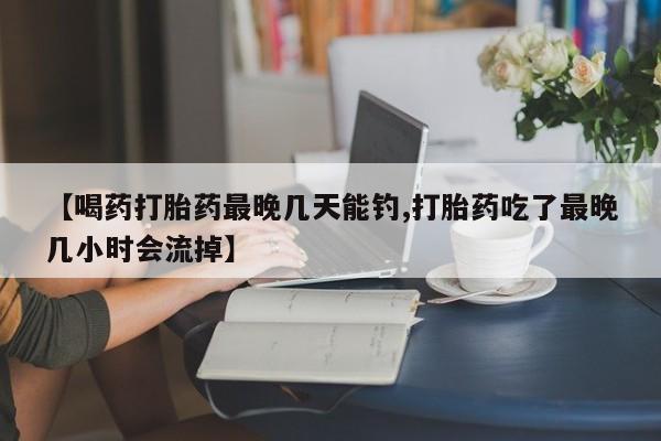 米非司酮片药店可以买吗【喝药打胎药最晚几天能钓,打胎药吃了最晚几小时会流掉】