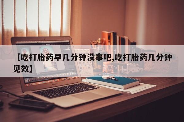 米非司酮片药店可以买吗【吃打胎药早几分钟没事吧,吃打胎药几分钟见效】