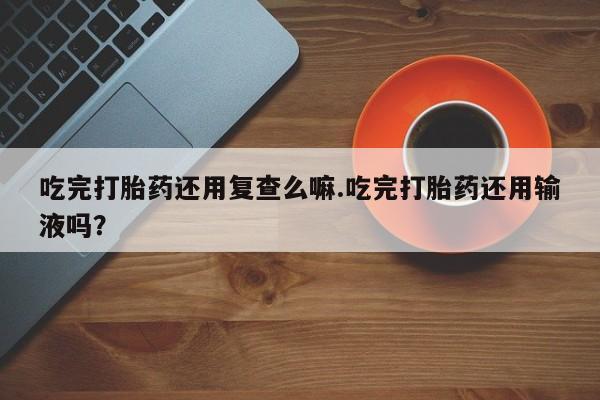米非司酮片药店可以买吗吃完打胎药还用复查么嘛.吃完打胎药还用输液吗？