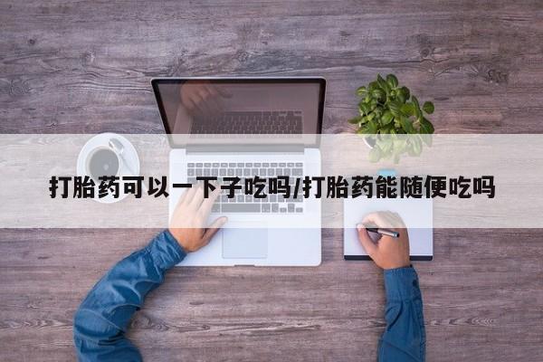 米非司酮片药店可以买吗打胎药可以一下子吃吗/打胎药能随便吃吗
