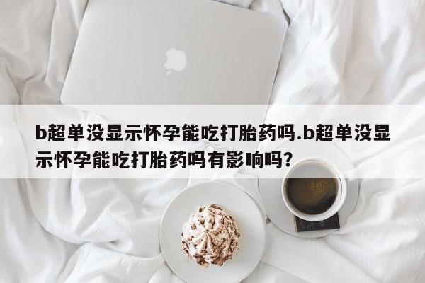 米非司酮片药店可以买吗b超单没显示怀孕能吃打胎药吗.b超单没显示怀孕能吃打胎药吗有影响吗？