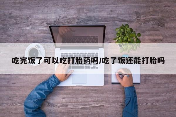 米非司酮片药店可以买吗吃完饭了可以吃打胎药吗/吃了饭还能打胎吗