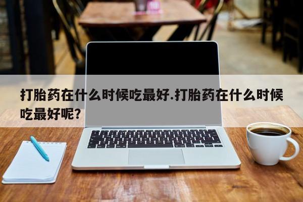 米非司酮片药店可以买吗打胎药在什么时候吃最好.打胎药在什么时候吃最好呢？
