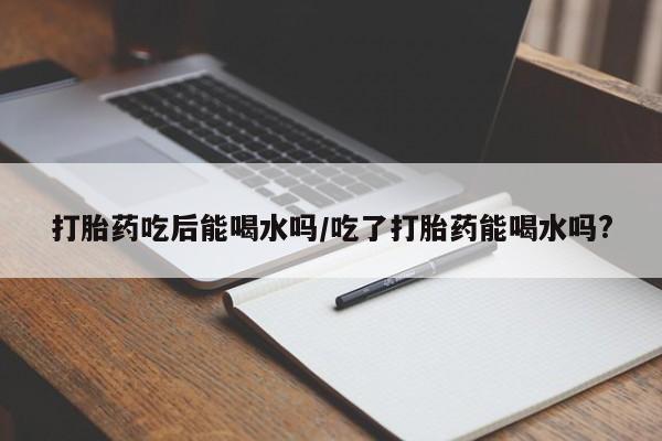 米非司酮片药店可以买吗打胎药吃后能喝水吗/吃了打胎药能喝水吗?