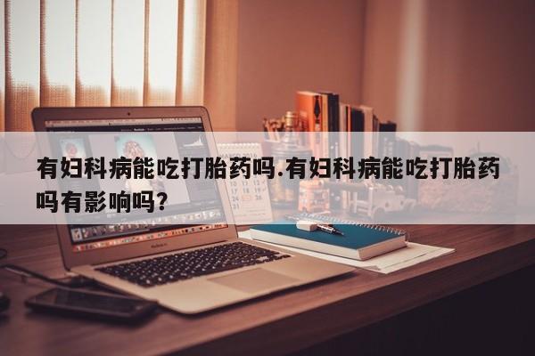 米非司酮片药店可以买吗有妇科病能吃打胎药吗.有妇科病能吃打胎药吗有影响吗？