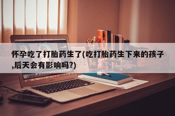 米非司酮片药店可以买吗怀孕吃了打胎药生了(吃打胎药生下来的孩子,后天会有影响吗?)