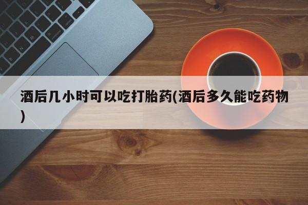 米非司酮片药店可以买吗酒后几小时可以吃打胎药(酒后多久能吃药物)