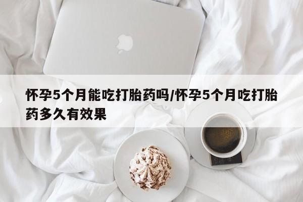 米非司酮片药店可以买吗怀孕5个月能吃打胎药吗/怀孕5个月吃打胎药多久有效果