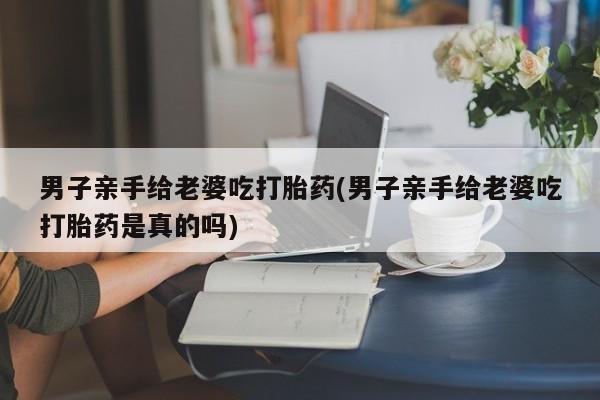 米非司酮片药店可以买吗男子亲手给老婆吃打胎药(男子亲手给老婆吃打胎药是真的吗)
