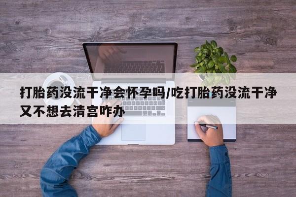 米非司酮片药店可以买吗打胎药没流干净会怀孕吗/吃打胎药没流干净又不想去清宫咋办