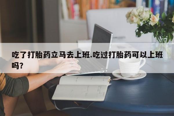 米非司酮片药店可以买吗吃了打胎药立马去上班.吃过打胎药可以上班吗？