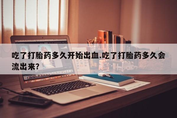 米非司酮片药店可以买吗吃了打胎药多久开始出血.吃了打胎药多久会流出来？