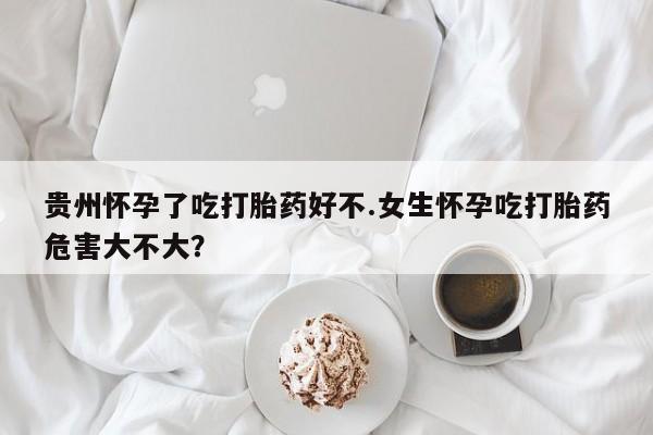 米非司酮片药店可以买吗贵州怀孕了吃打胎药好不.女生怀孕吃打胎药危害大不大？