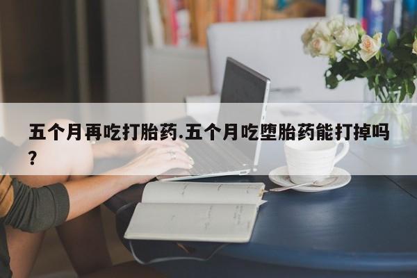 米非司酮片药店可以买吗五个月再吃打胎药.五个月吃堕胎药能打掉吗？
