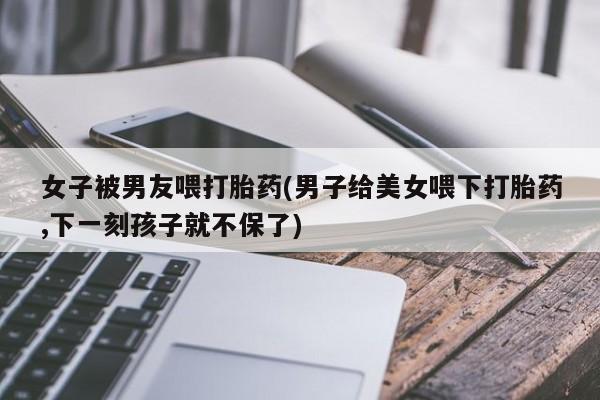 米非司酮片药店可以买吗女子被男友喂打胎药(男子给美女喂下打胎药,下一刻孩子就不保了)