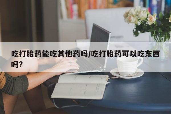 米非司酮片药店可以买吗吃打胎药能吃其他药吗/吃打胎药可以吃东西吗?
