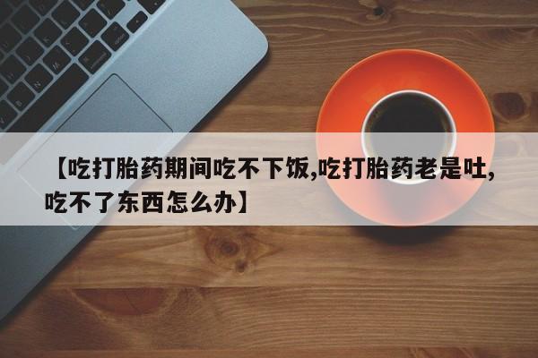 米非司酮片药店可以买吗【吃打胎药期间吃不下饭,吃打胎药老是吐,吃不了东西怎么办】