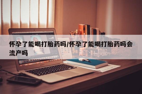 米非司酮片药店可以买吗怀孕了能喝打胎药吗/怀孕了能喝打胎药吗会流产吗