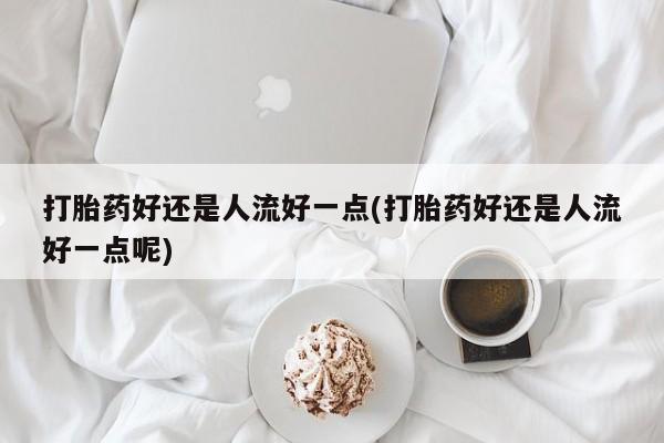 米非司酮片药店可以买吗打胎药好还是人流好一点(打胎药好还是人流好一点呢)