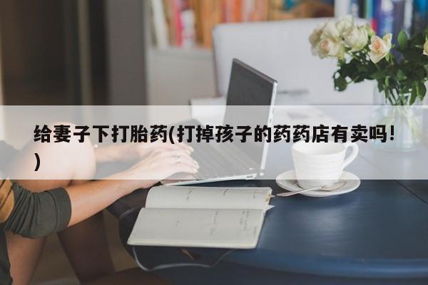 米非司酮片药店可以买吗给妻子下打胎药(打掉孩子的药药店有卖吗!)