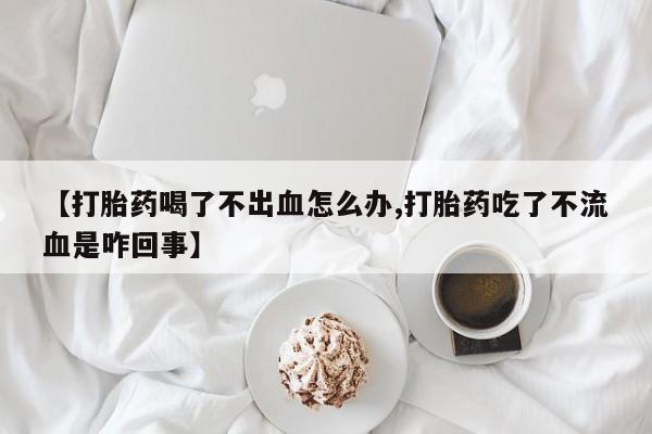 米非司酮片药店可以买吗【打胎药喝了不出血怎么办,打胎药吃了不流血是咋回事】