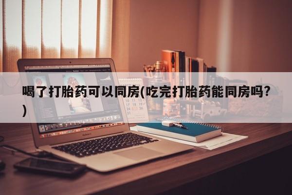米非司酮片药店可以买吗喝了打胎药可以同房(吃完打胎药能同房吗?)
