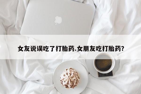 米非司酮片药店可以买吗女友说误吃了打胎药.女朋友吃打胎药？