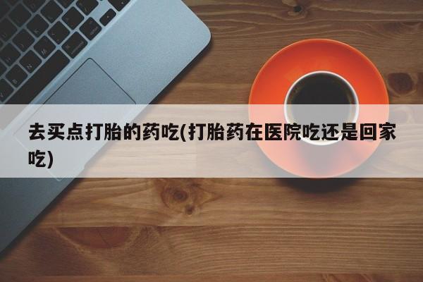 米非司酮片药店可以买吗去买点打胎的药吃(打胎药在医院吃还是回家吃)