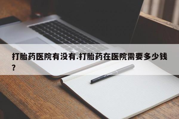米非司酮片药店可以买吗打胎药医院有没有.打胎药在医院需要多少钱？