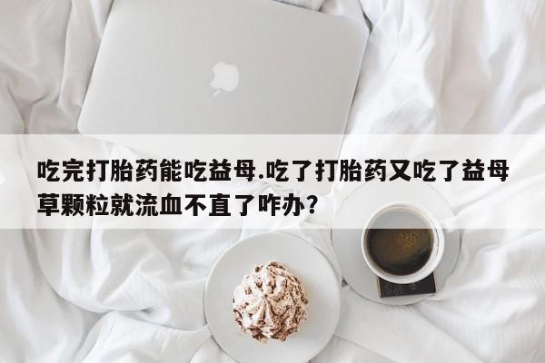 米非司酮片药店可以买吗吃完打胎药能吃益母.吃了打胎药又吃了益母草颗粒就流血不直了咋办？