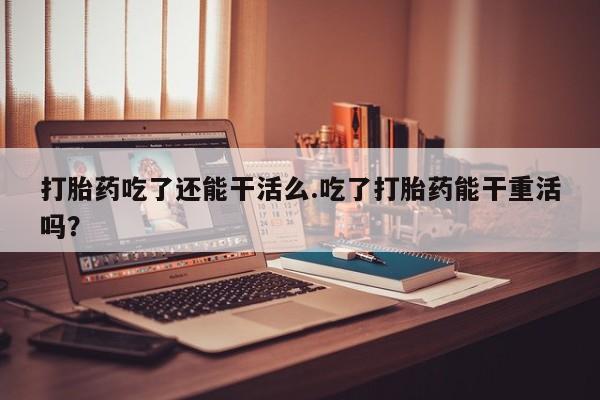 米非司酮片药店可以买吗打胎药吃了还能干活么.吃了打胎药能干重活吗？