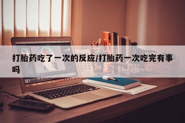 米非司酮片药店可以买吗打胎药吃了一次的反应/打胎药一次吃完有事吗