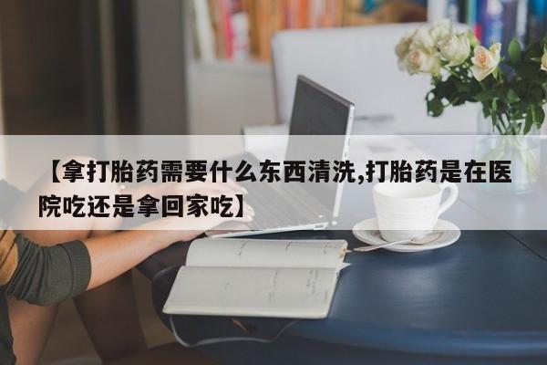 米非司酮片药店可以买吗【拿打胎药需要什么东西清洗,打胎药是在医院吃还是拿回家吃】