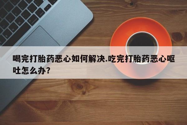 米非司酮片药店可以买吗喝完打胎药恶心如何解决.吃完打胎药恶心呕吐怎么办？