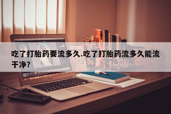 米非司酮片药店可以买吗吃了打胎药要流多久.吃了打胎药流多久能流干净？