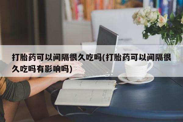 米非司酮片药店可以买吗打胎药可以间隔很久吃吗(打胎药可以间隔很久吃吗有影响吗)