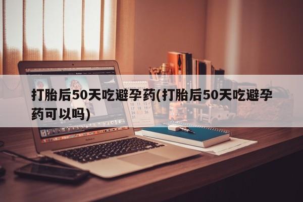 米非司酮片药店可以买吗打胎后50天吃避孕药(打胎后50天吃避孕药可以吗)