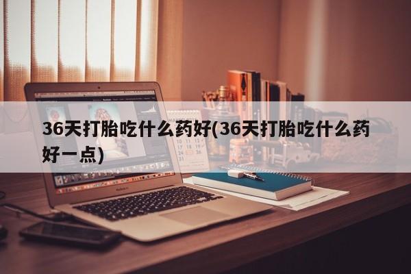 米非司酮片药店可以买吗36天打胎吃什么药好(36天打胎吃什么药好一点)