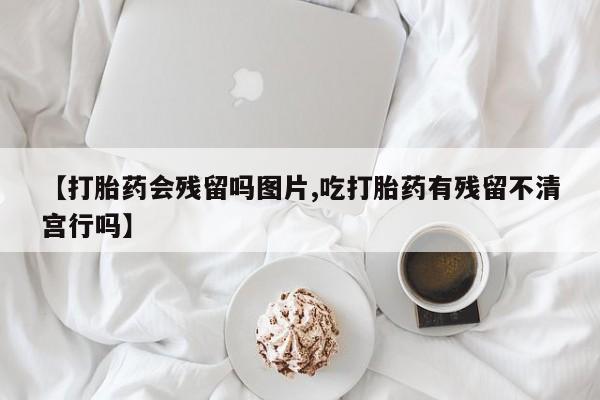 米非司酮片药店可以买吗【打胎药会残留吗图片,吃打胎药有残留不清宫行吗】