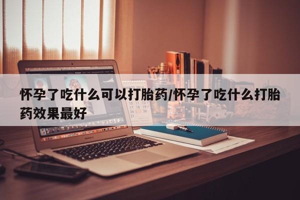 米非司酮片药店可以买吗怀孕了吃什么可以打胎药/怀孕了吃什么打胎药效果最好