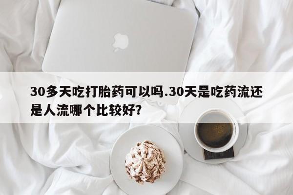米非司酮片药店可以买吗30多天吃打胎药可以吗.30天是吃药流还是人流哪个比较好？