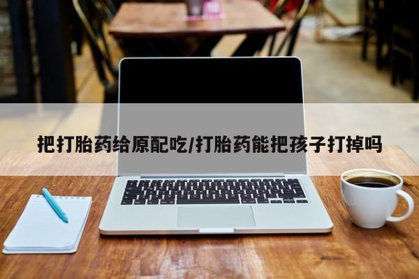 米非司酮片药店可以买吗把打胎药给原配吃/打胎药能把孩子打掉吗