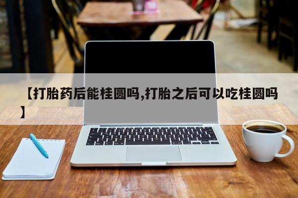 米非司酮片药店可以买吗【打胎药后能桂圆吗,打胎之后可以吃桂圆吗】