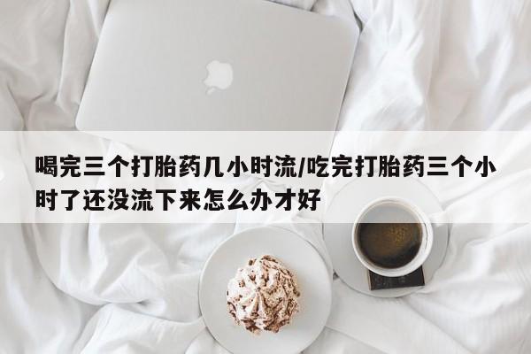 米非司酮片药店可以买吗喝完三个打胎药几小时流/吃完打胎药三个小时了还没流下来怎么办才好