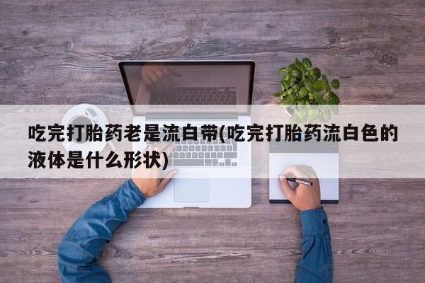 米非司酮片药店可以买吗吃完打胎药老是流白带(吃完打胎药流白色的液体是什么形状)