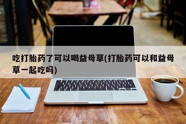 米非司酮片药店可以买吗吃打胎药了可以喝益母草(打胎药可以和益母草一起吃吗)