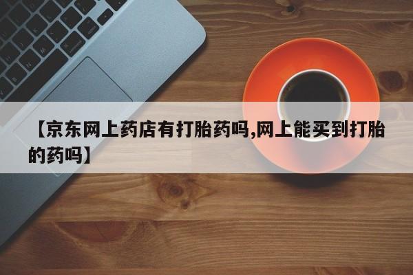 米非司酮片药店可以买吗【京东网上药店有打胎药吗,网上能买到打胎的药吗】