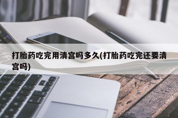 米非司酮片药店可以买吗打胎药吃完用清宫吗多久(打胎药吃完还要清宫吗)